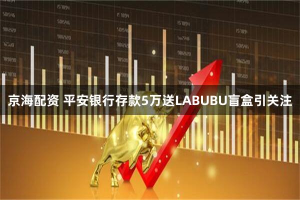 京海配资 平安银行存款5万送LABUBU盲盒引关注