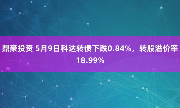 鼎豪投资 5月9日科达转债下跌0.84%，转股溢价率18.99%