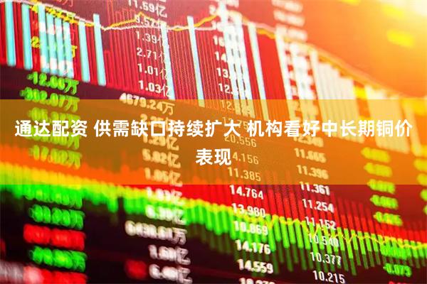 通达配资 供需缺口持续扩大 机构看好中长期铜价表现