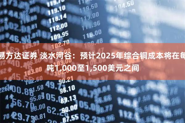 易方达证券 淡水河谷：预计2025年综合铜成本将在每吨1,000至1,500美元之间