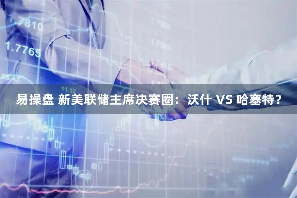 易操盘 新美联储主席决赛圈：沃什 VS 哈塞特？
