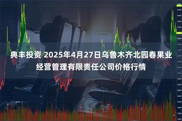 典丰投资 2025年4月27日乌鲁木齐北园春果业经营管理有限责任公司价格行情