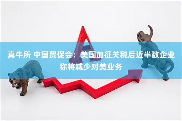 真牛所 中国贸促会：美国加征关税后近半数企业称将减少对美业务