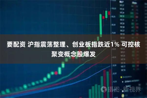要配资 沪指震荡整理、创业板指跌近1% 可控核聚变概念股爆发