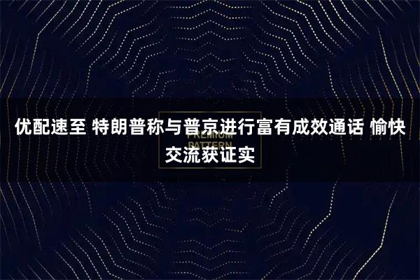 优配速至 特朗普称与普京进行富有成效通话 愉快交流获证实