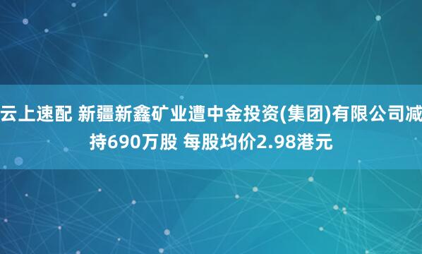 云上速配 新疆新鑫矿业遭中金投资(集团)有限公司减持690万股 每股均价2.98港元