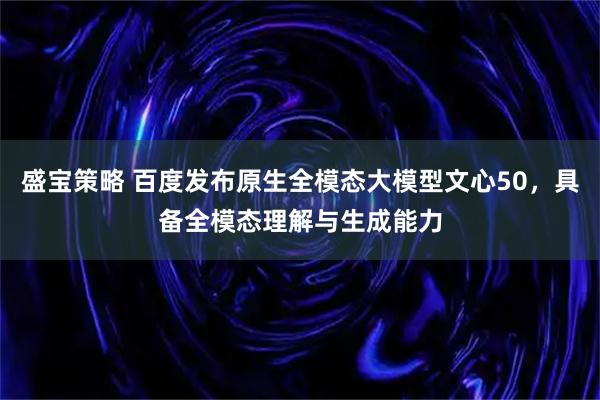盛宝策略 百度发布原生全模态大模型文心50，具备全模态理解与生成能力