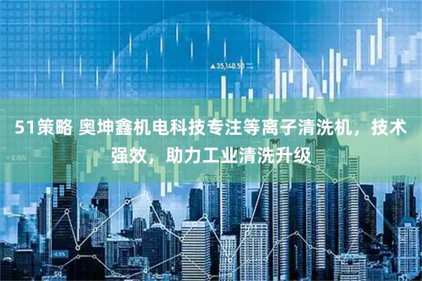 51策略 奥坤鑫机电科技专注等离子清洗机，技术强效，助力工业清洗升级