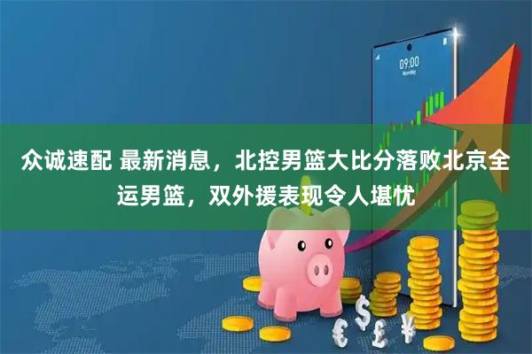众诚速配 最新消息，北控男篮大比分落败北京全运男篮，双外援表现令人堪忧