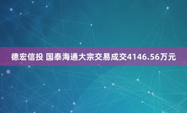 德宏信投 国泰海通大宗交易成交4146.56万元