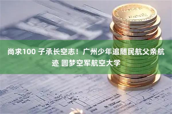 尚求100 子承长空志！广州少年追随民航父亲航迹 圆梦空军航空大学
